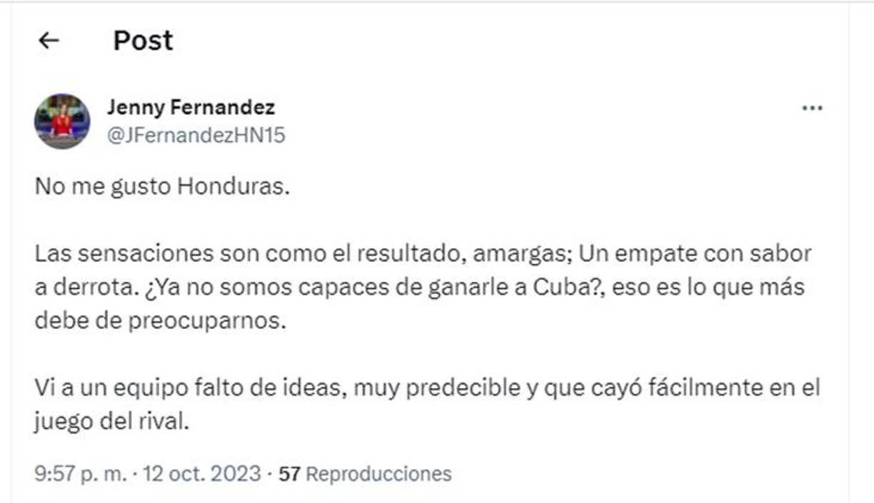”No me gustó Honduras. Las sensaciones son como el resultado, amargas; un empate con sabor a derrota.¿Ya no somos capaces de ganarle a Cuba”?, señaló la periodista hondureña Jenny Fernández que labora en ESPN y Grupo OPSA. 