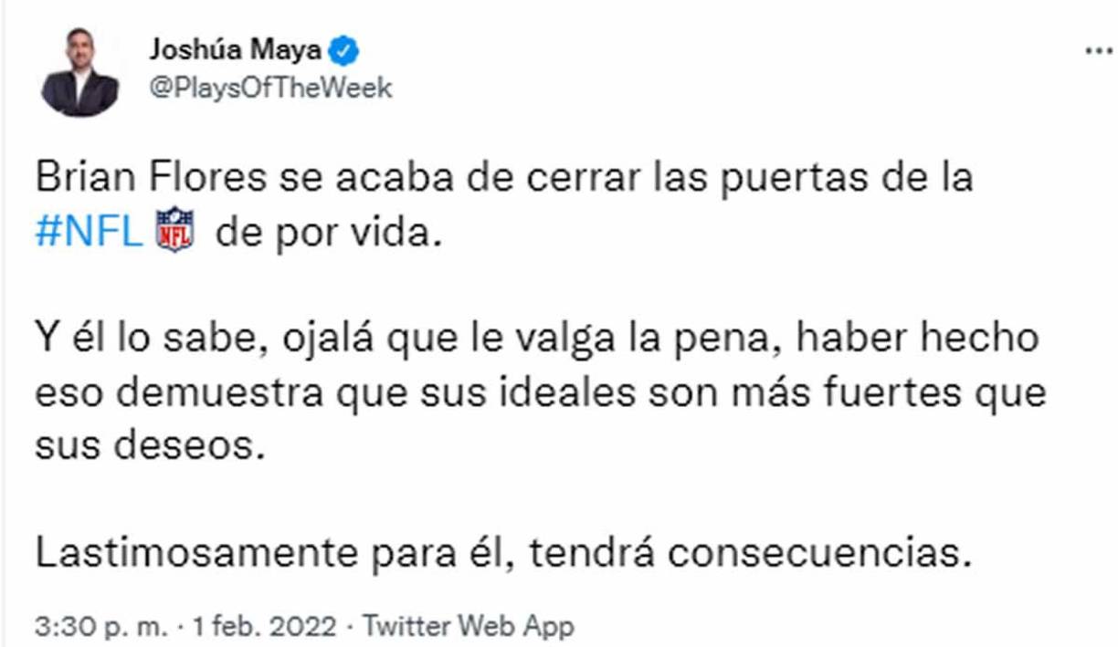 Otro especialista en NFL, Joshúa Maya, opina que “Brian Flores se acaba de cerrar las puertas de la NFL de por vida. Y él lo sabe, ojalá que le valga la pena, haber hecho eso demuestra que sus ideales son más fuertes que sus deseos. Lastimosamente para él, tendrá consecuencias”.