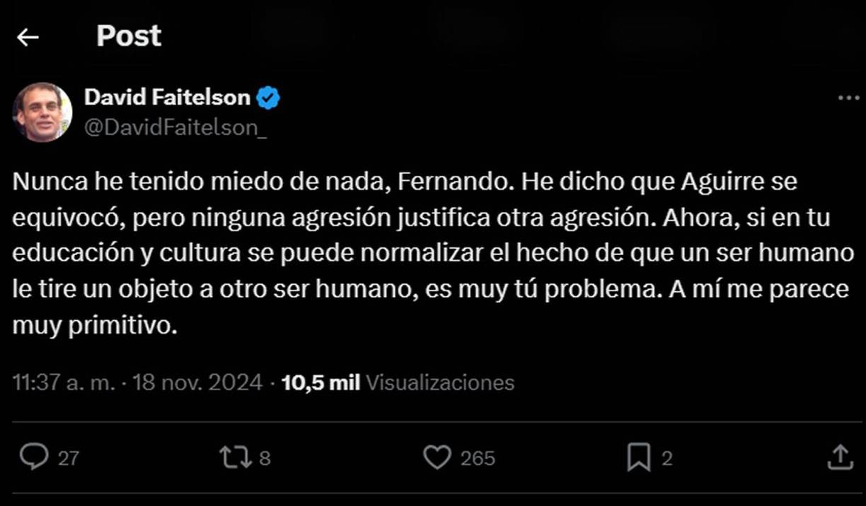 Faitelson respondió al mensaje de Palomo de esta forma: “Nunca he tenido miedo de nada, Fernando. He dicho que Aguirre se equivocó, pero ninguna agresión justifica otra agresión. Ahora, si en tu educación y cultura se puede normalizar el hecho de que un ser humano le tire un objeto a otro ser humano, es muy tú problema. A mí me parece muy primitivo”.