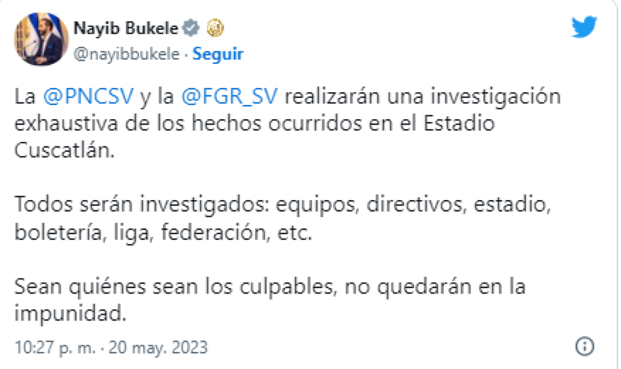 Tras el incidente en el estadio, el presidente salvadoreño, Nayib Bukele, dijo que “todos serán investigados: equipos, directivos, estadio, boletería, liga (Mayor), Federación”, asimismo advirtió que “sean quiénes sean los culpables, no quedarán en la impunidad”.