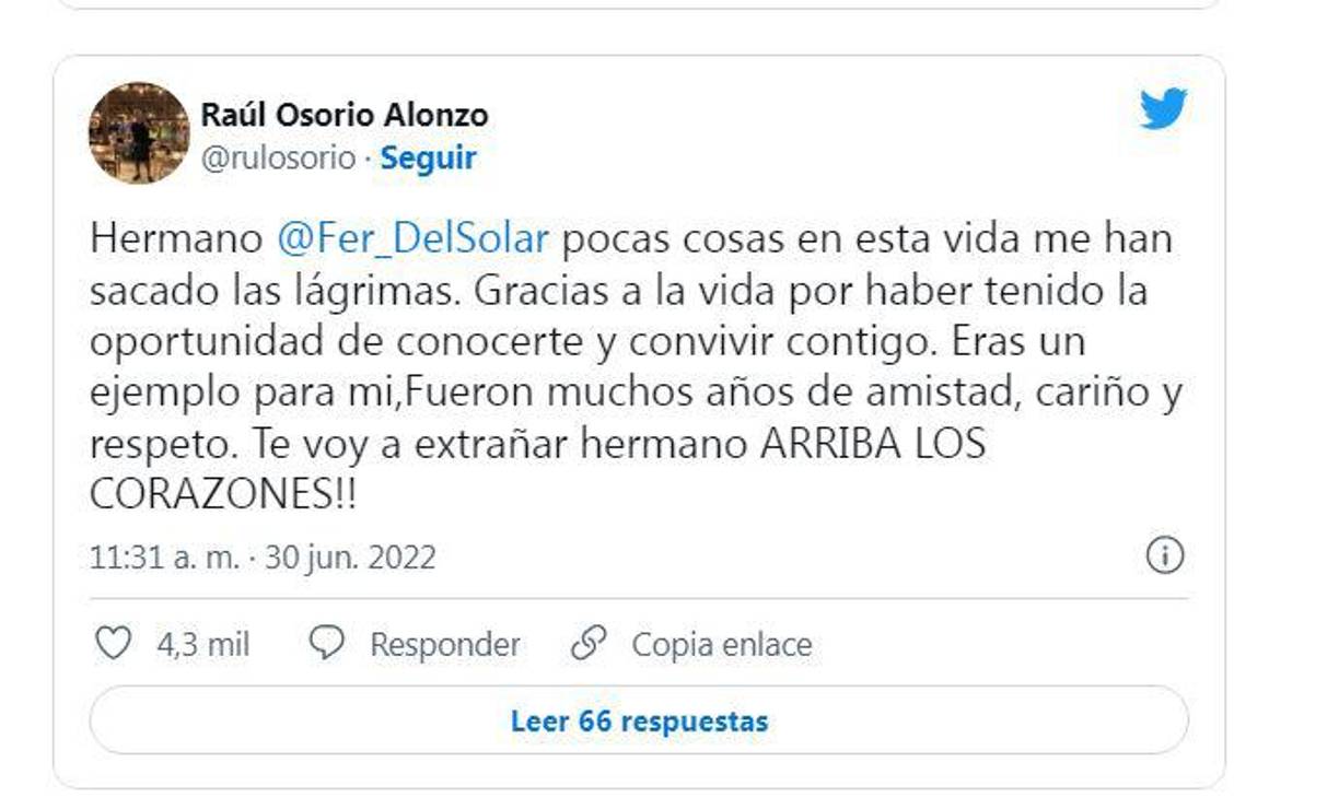 “Hermano @Fer_DelSolar pocas cosas en esta vida me han sacado las lágrimas. Gracias a la vida por haber tenido la oportunidad de conocerte y convivir contigo. Eras un ejemplo para mi,Fueron muchos años de amistad, cariño y respeto. Te voy a extrañar hermano ARRIBA LOS CORAZONES!!”, dijo su amigo y colega, Raúl Osorio. 