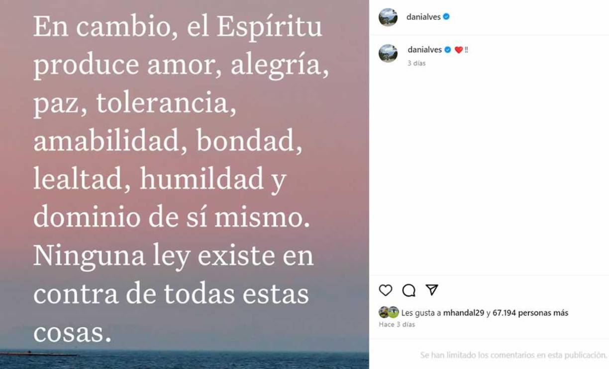 ”El espíritu produce amor, alegría, paz, tolerancia, amabilidad, bondad, lealtad, humildad y dominio de sí mismo. Ninguna ley existe en contra de todas estas cosas”, puso Dani Alves en un mensaje en foto, acompañado por un corazón.