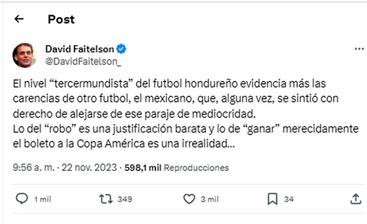 Faitelson no se mordió la lengua para para atizar contra Honduras. “El nivel ‘tercermundista‘ del futbol hondureño evidencia más las carencias de otro fútbol, el mexicano, que, alguna vez, se sintió con derecho de alejarse de ese paraje de mediocridad. Lo del ‘robo‘ es una justificación barata y lo de ‘ganar‘ merecidamente el boleto a la Copa América es una irrealidad...”.