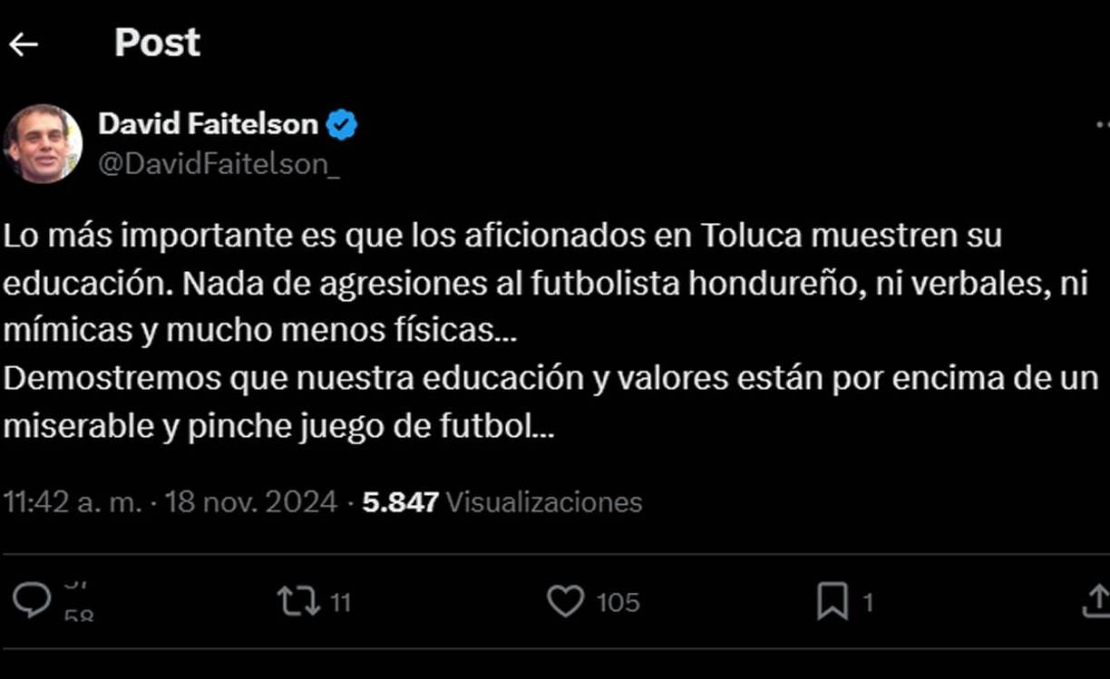“Lo más importante es que los aficionados en Toluca muestren su educación. Nada de agresiones al futbolista hondureño, ni verbales, ni mímicas y mucho menos físicas... Demostremos que nuestra educación y valores están por encima de un miserable y pinche juego de fútbol...”, comentó Faitelson en otro tweet.