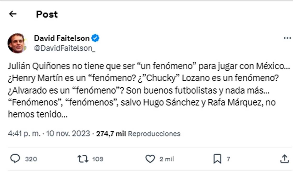 Y agregó sobre ese mismo tema: “Julián Quiñones no tiene que ser ‘un fenómeno’ para jugar con México... ¿Henry Martín es un fenómeno? ¿’Chucky’ Lozano es un fenómeno? ¿Alvarado es un ‘fenómeno’? Son buenos futbolistas y nada más... ‘Fenómenos’, ‘fenómenos’, salvo Hugo Sánchez y Rafa Márquez, no hemos tenido...”.