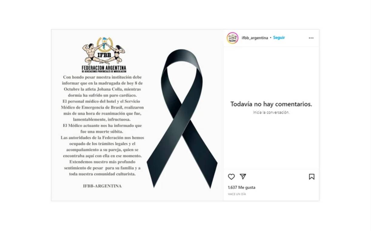 Por su parte, la Federación Internacional de Fisicoculturismo Argentina (IFBB) publicó un comunicado en sus redes sociales en las que explicó: “Mientras dormía ha sufrido un paro cardíaco. El personal médico del hotel y el Servicio Médico de Emergencia de Brasil, realizaron más de una hora de reanimación que fue, lamentablemente, infructuosa. El Médico actuante nos ha informado que fue una muerte súbita. Extendemos nuestro más profundo sentimiento de pedir para su familia y a toda nuestra comunidad culturista”.