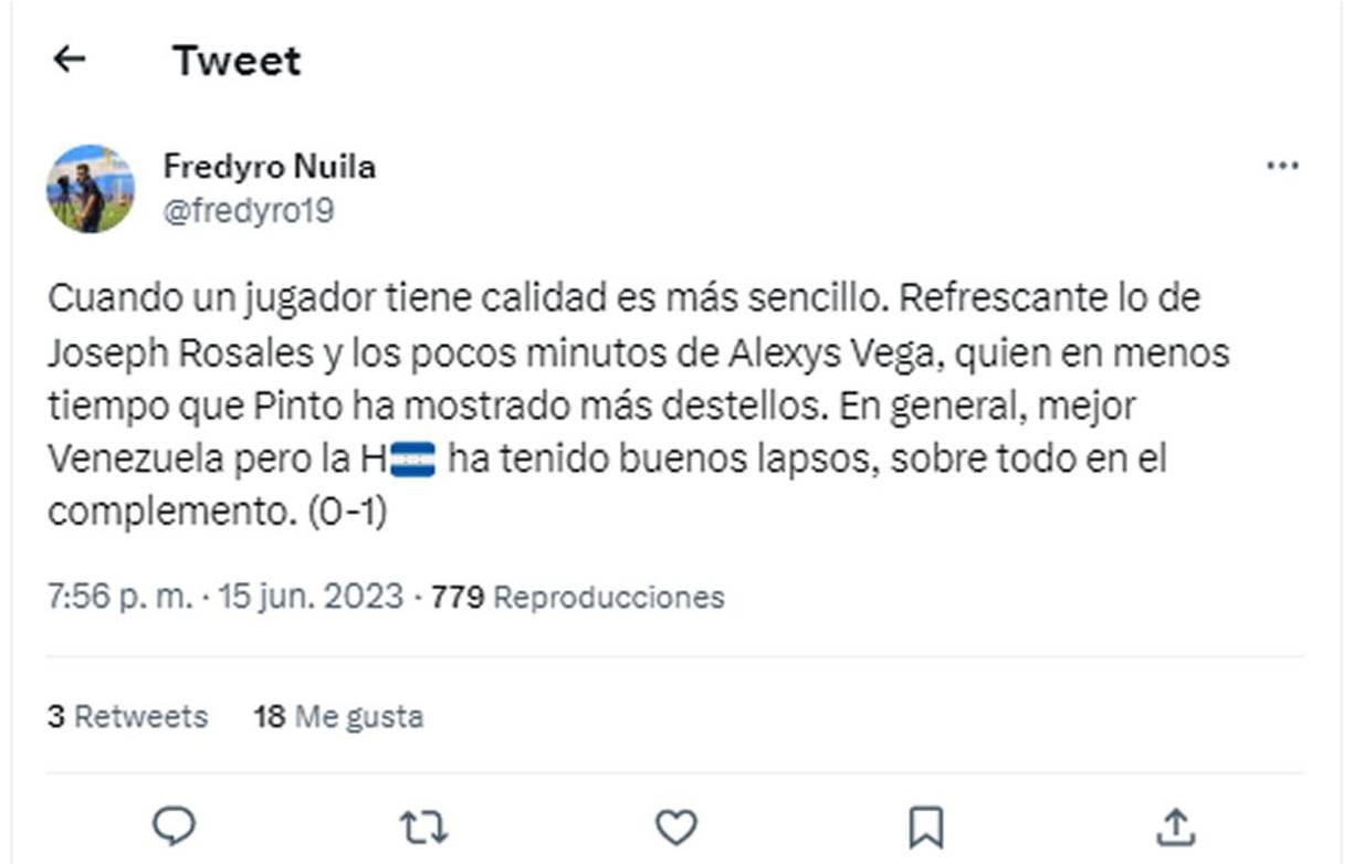Fredy Nuila, periodista de Tigo Sports - “Cuando un jugador tiene calidad es más sencillo. Refrescante lo de Joseph Rosales y los pocos minutos de Alexys Vega, quien en menos tiempo que Pinto ha mostrado más destellos. En general, mejor Venezuela pero la Honduras ha tenido buenos lapsos, sobre todo en el complemento. (0-1)”.