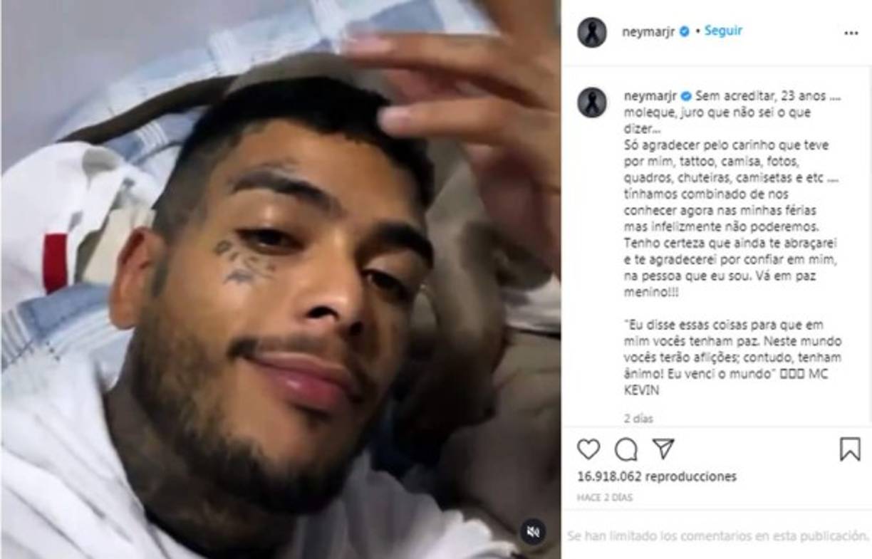 Neymar escribió un emotivo mensaje en su cuenta de Instagram. “No lo creo. 23 años. Juro que no sé qué decir. Agradezco el cariño que tuvo por mí. El tatuaje, la polera, las fotos, poster, zapatos, etc. Habíamos organizado juntarnos en mis vacaciones pero infelizmente no se podrá. Estoy seguro de que aún te abrazaré y te agradeceré por confiar en mí, en la persona que soy. Vete en paz chico”, reza parte del texto del futbolista brasileño en memoria de MC Kevin.