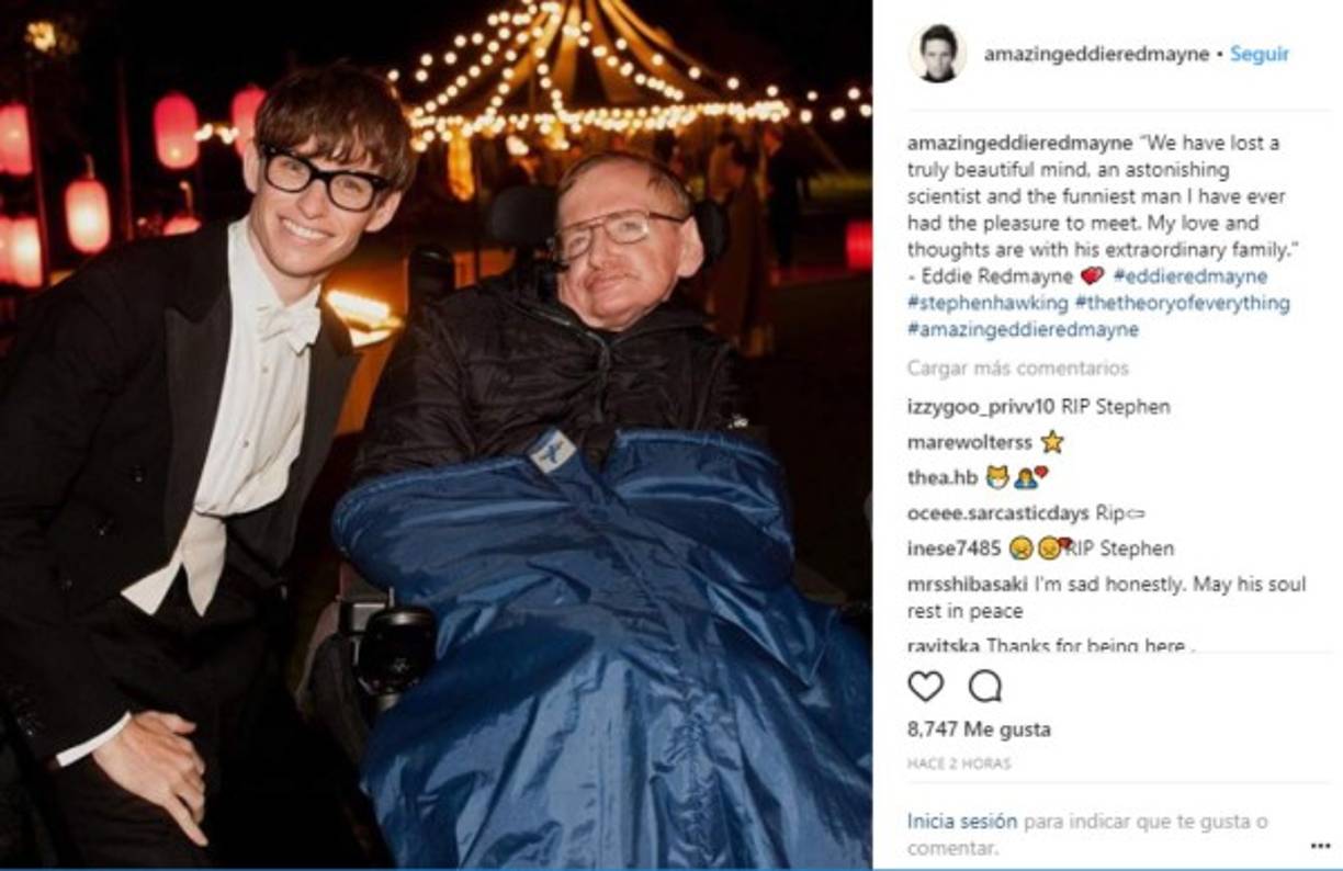 El actor Eddie Redmayne escribió: “Hemos perdido una mente verdaderamente hermosa, un científico asombroso y el hombre más divertido que he tenido el placer de conocer. Mi amor y mis pensamientos están con su extraordinaria familia”.