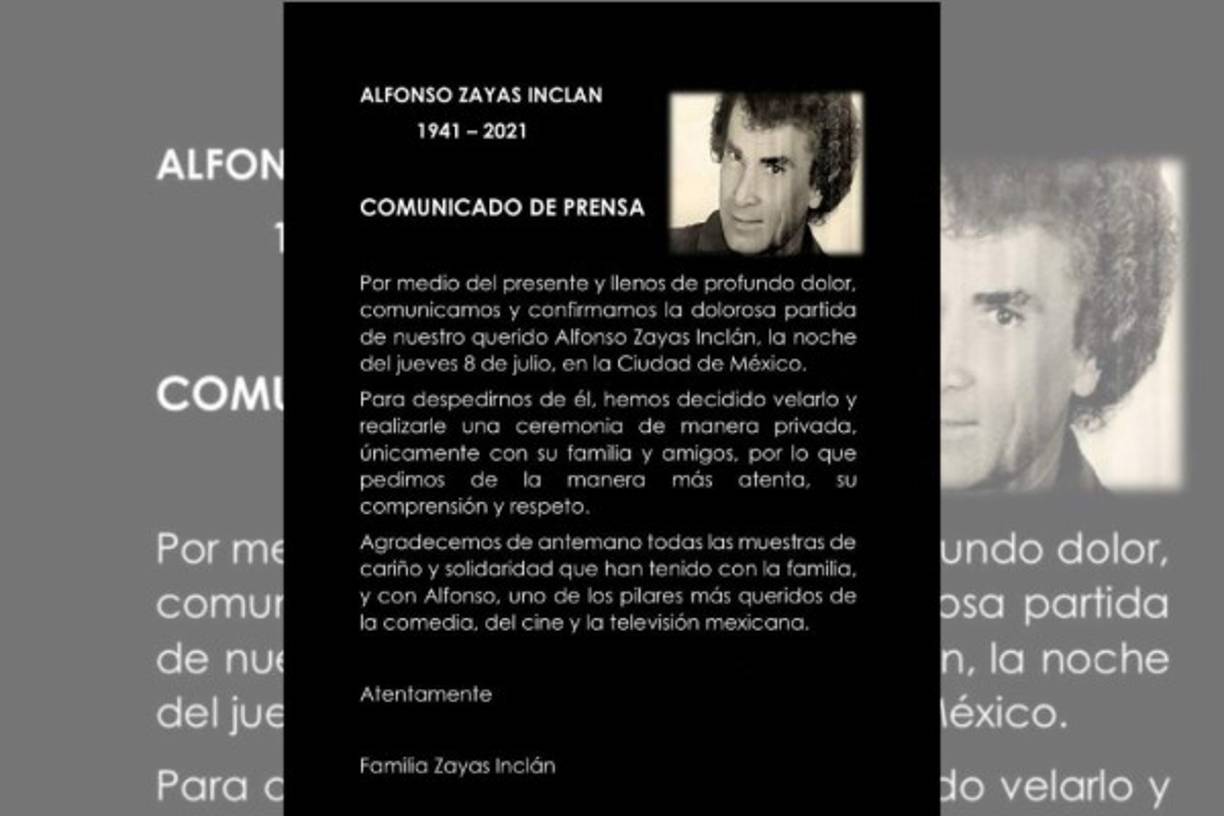 'Por medio del presente y llenos de un profundo dolor, comunicamos y confirmamos la dolorosa partida de nuestro querido Alfonso Zayas Inclán la noche del jueves 8 de julio', se lee por medio de un boletín publicado en sus redes sociales firmado por la familia Zayas Inclán. El comunicado anuncia que el actor será velado y tendrá una ceremonia privada a la que solamente asistirán su familia y amigos más cercanos. La familia no precisó los detalles de su muerte y además de agradecer las muestras de cariño para el actor y su familia, pidió respeto y comprensión por el dolor por el que atraviesan.