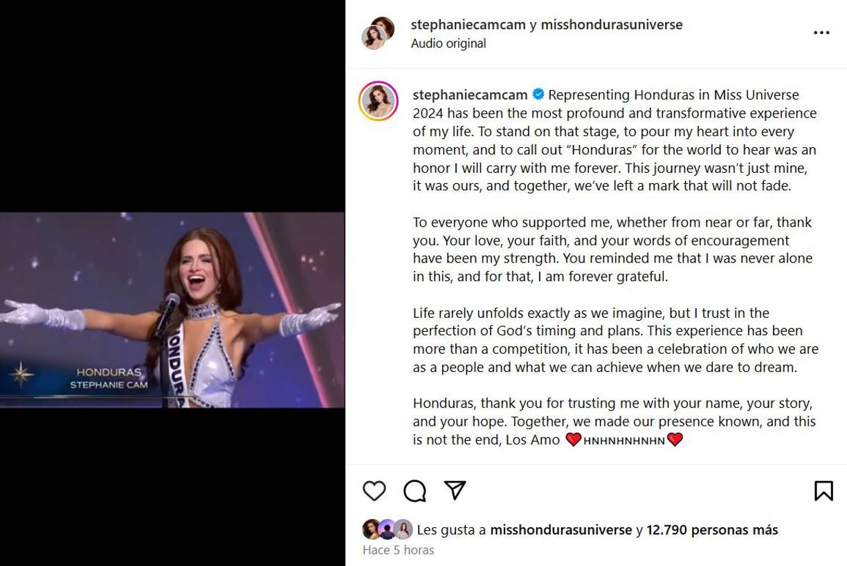 “Representar a Honduras en Miss Universo 2024 ha sido la experiencia más profunda y transformadora de mi vida. Estar en ese escenario, derramar mi corazón en cada momento y gritar “Honduras” para que el mundo lo escuchara fue un honor que llevaré conmigo por siempre. Este viaje no fue solo mío, fue nuestro y juntos hemos dejado una huella que no se desvanecerá”, indicó Stephanie Cam en su escrito.