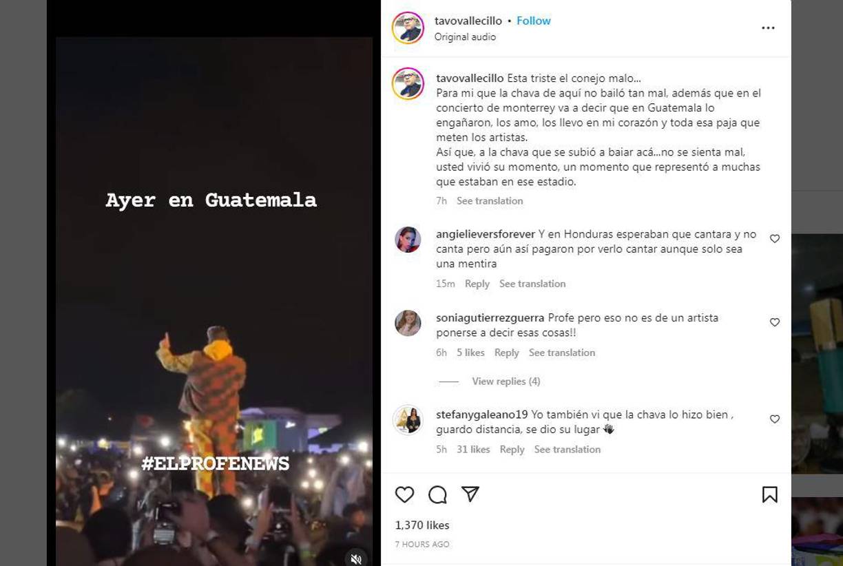 “Está triste el conejo malo... Para mí que la chava de aquí no bailó tan mal, además que en el concierto de Monterrey va a decir que en Guatemala lo engañaron, los amo, los llevo en mi corazón y toda esa paja que meten los artistas. Así que, a la chava que se subió a bailar acá... No se sienta mal, usted vivió su momento, un momento que represento a muchas que estaban en ese estadio”, opinó el “Profe de la radio”. 