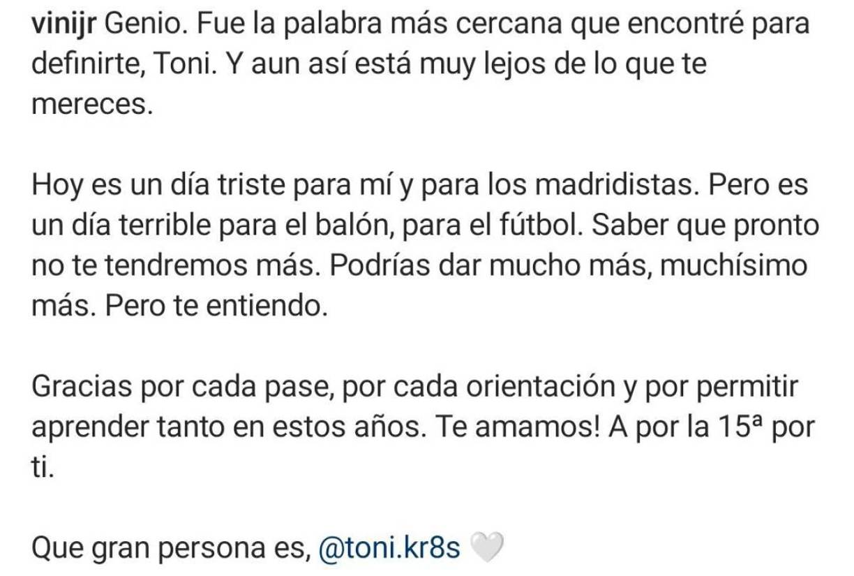 “Hoy es un día triste para mí y para los madridistas. Pero es un día terrible para el balón, para el fútbol. Saber que pronto no te tendremos más. Podrías dar mucho más, muchísimo más. Pero te entiendo”, son parte de las palabras que le dejó Vini a Kroos.