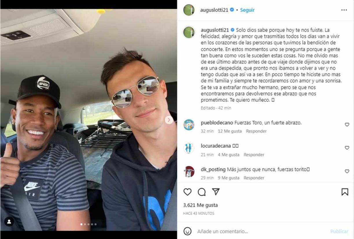 El futbolista argentino del Atlético Tucumán, Augusto Lotti, se despidió con un desgarrador mensaje de Andrés Balanta. “Solo Dios sabe por qué hoy te nos fuiste. La felicidad, alegría y amor que trasmitías todos los días van a vivir en los corazones de las personas que tuvimos la bendición de conocerte”.
