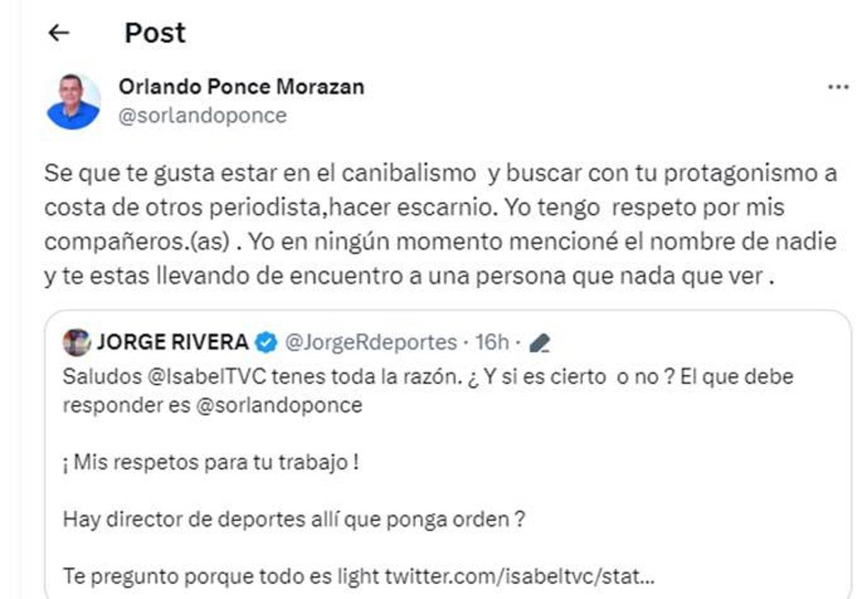 Por otra parte, Orlando Ponce Morazán le respondió a Jorge Rivera: “Sé que te gusta estar en el canibalismo y buscar con tu protagonismo a costa de otros periodistas, hacer escarnio. Yo tengo respeto por mis compañeros. Yo en ningún momento mencioné el nombre de nadie y te estás llevando de encuentro a una persona que nada que ver”, aclaró.