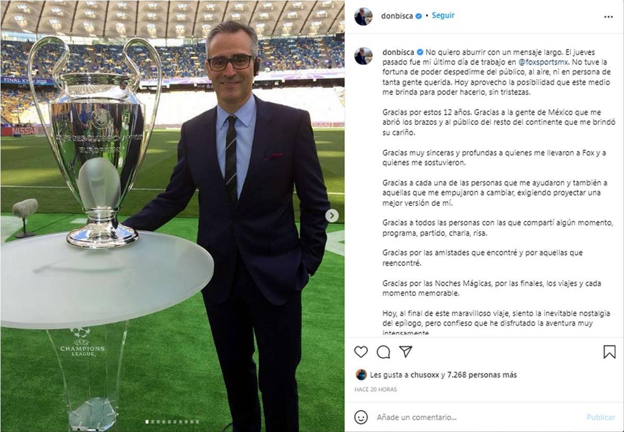 “El jueves pasado fue mi último día de trabajo en Fox Sports. No tuve la fortuna de poder despedirme del público, al aire, ni en persona de tanta gente querida. Hoy aprovecho la posibilidad que este medio me brinda para poder hacerlo, sin tristezas”, escribió “Don Bisca” en sus redes sociales.