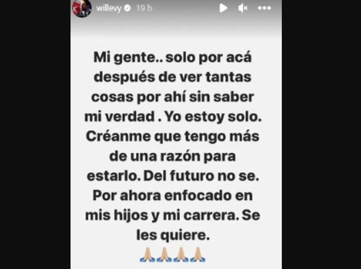 “Mi gente... Solo por acá después de ver tantas cosas por ahí, sin saber mi verdad. Yo estoy solo. Créanme que tengo más de una razón para estarlo. Del futuro, no sé. Por ahora, estoy enfocado en mis hijos y en mi carrera. Se les quiere”, ha aclarado William Levy con total franqueza.
