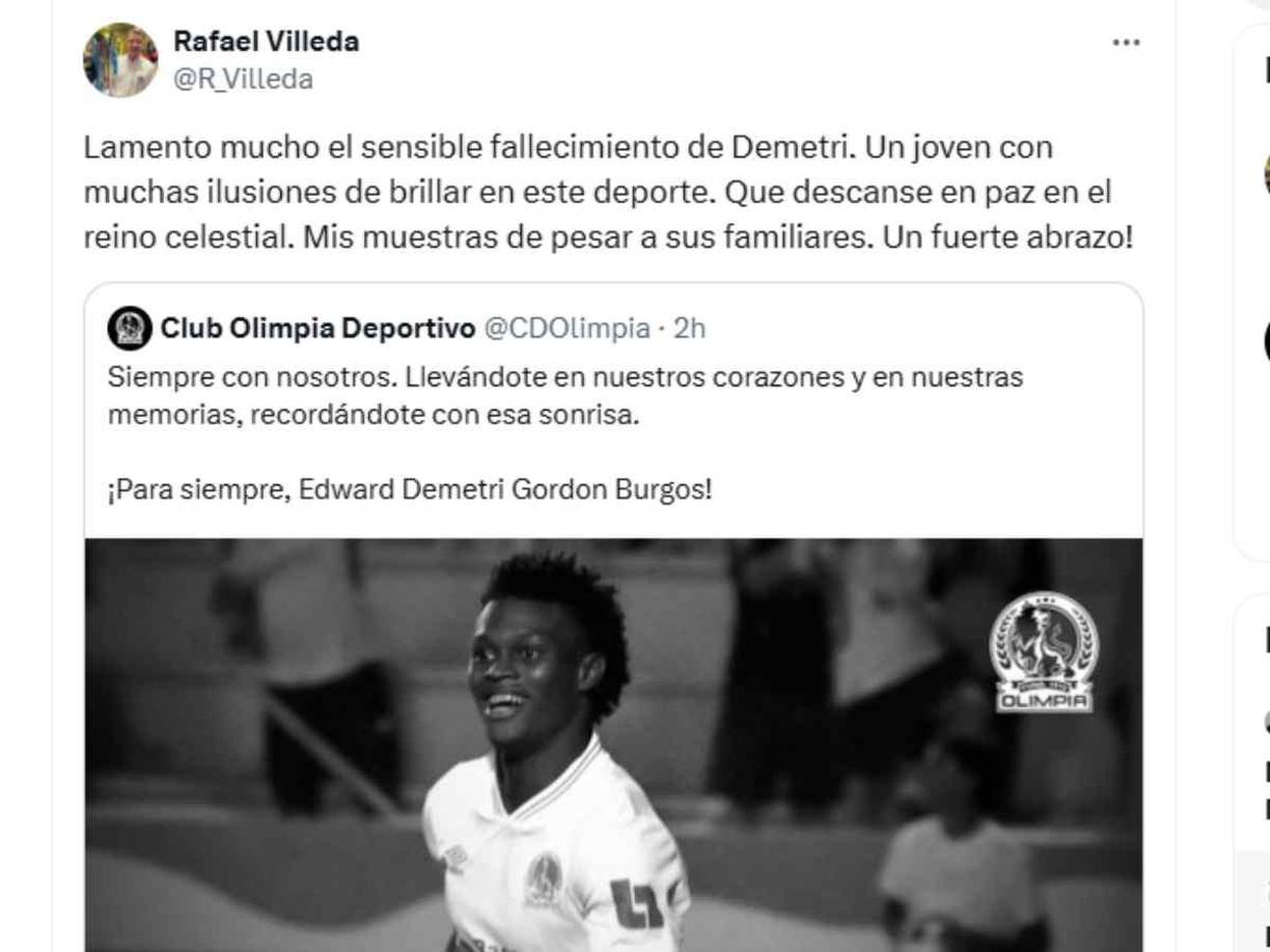 Rafael Villeda, presidente del Olimpia, se unió a las muestras de pésame: “Lamento mucho el sensible fallecimiento de Demetri. Un joven con muchas ilusiones de brillar en este deporte. Que descanse en paz en el reino celestial. Mis muestras de pesar a sus familiares. Un fuerte abrazo”, mencionó. 