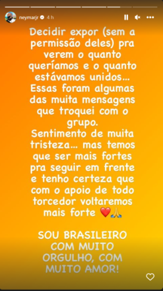 Neymar: “Decidí exponer los mensajes para que vean cuánto queríamos y cuan unidos estabámos. Siento mucha tristeza, pero tenemos que ser fuertes para seguir al frente y tengo certeza que con el apoyo de todos volveremos más fuertes”.