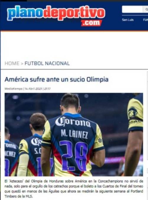 Plano Deportivo de México - “América sufre ante un sucio Olimpia. Los catrachos hicieron su juego, solo les faltó suerte para dejar fuera al América en un juego que ellos ensuciaron demasiado con faltas y que aprovecharon que el árbitro fue muy blando al momento de juzgar las entradas que hacían, y le perdonó la vida tanto a Maylor Nuñez que pisó la espalda de Sebastián Córdova y también a Yustin Arboleda que fracturó el peroné derecho a Antonio López”.