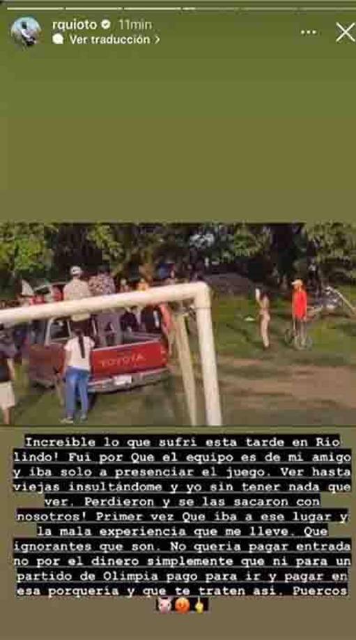 “Increíble lo que sufrí en Río Lindo. Fui porque el equipo es de mi amigo e iba solo a presenciar el juego. Ver hasta viejas insultándome y yo sin tener nada que ver. Perdieron y se las sacaron con nosotros. Primera vez que iba a ese lugar y la mala experiencia que me lleve. Que ignorantes que son. No quería pagar entrada, no por el dinero, simplemente que ni para un partido de Olimpia pago para ir y pagar en esa porquería y que te traten así. Puercos”, arremetió Quioto.