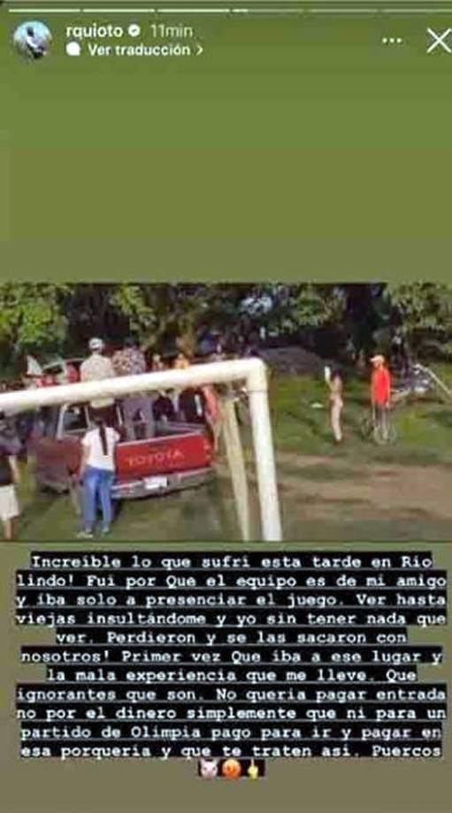 “Increíble lo que sufrí en Río Lindo. Fui porque el equipo es de mi amigo e iba solo a presenciar el juego. Ver hasta viejas insultándome y yo sin tener nada que ver. Perdieron y se las sacaron con nosotros. Primera vez que iba a ese lugar y la mala experiencia que me lleve. Que ignorantes que son. No quería pagar entrada, no por el dinero, simplemente que ni para un partido de Olimpia pago para ir y pagar en esa porquería y que te traten así. Puercos”, arremetió Quioto.