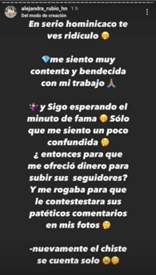 La respuesta de Rubio no se hizo esperar: “En serio hominicaco te ves ridículo. Me siento muy contenta y bendecida con mi trabajo. Y sigo esperando el minuto de fama, sólo que me siento un poco confundida, ¿entonces para que me ofreció dinero para subir sus seguidores? Y me rogaba para que le contestara sus patéticos comentarios en mis fotos. Nuevamente el chiste se cuenta solo”.
