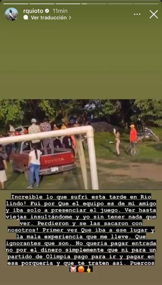 “Increíble lo que sufrí en Río Lindo. Fui porque el equipo es de mi amigo e iba solo a presenciar el juego. Ver hasta viejas insultándome y yo sin tener nada que ver. Perdieron y se las sacaron con nosotros. Primera vez que iba a ese lugar y la mala experiencia que me lleve. Que ignorantes que son. No quería pagar entrada, no por el dinero, simplemente que ni para un partido de Olimpia pago para ir y pagar en esa porquería y que te traten así. Puercos”, arremetió Quioto.