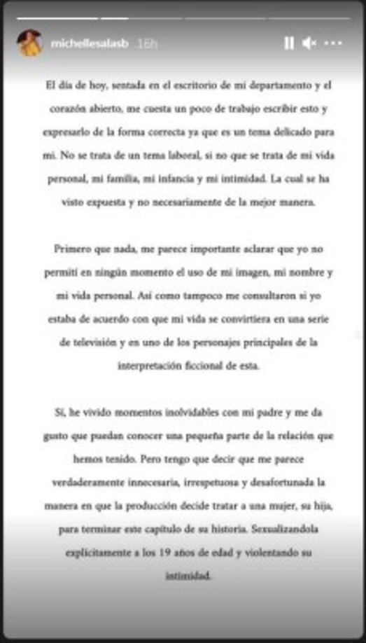“Primero que nada, me parece importante aclarar que yo no permití en ningún momento el uso de mi imagen, mi nombre y de mi vida personal. Así como tampoco me consultaron si yo estaba de acuerdo con que mi vida se convirtiera en una serie de televisión y en uno de los personajes principales de la interpretación ficcional de esta”, se lee en su mensaje. Y aunque nunca mencionó el nombre de la serie, sí dijo que le parecía “innecesaria, irrespetuosa y desafortunada la manera en que la producción decide tratar a una mujer, su hija, para terminar este capítulo de su historia. Sexualizándola explícitamente a los 19 años de edad y violentando su intimidad”.