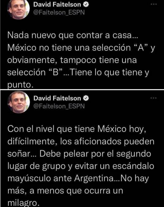 El periodista mexicano David Faitelson, de ESPN lanzó críticas a la selección mexicana. “Nada nuevo que contar a casa... México no tiene una selección ‘A‘ y obviamente, tampoco tiene una selección ‘B‘. TIene lo que tiene punto”. “Con el nivel que tiene México, difícilmente, los aficionados pueden soñar. Debe pelear por el segundo lugar del grupo y evtiar un escándalo mayúsculo ante Argentina. No hay más, a menos que ocurra un milagro”. 