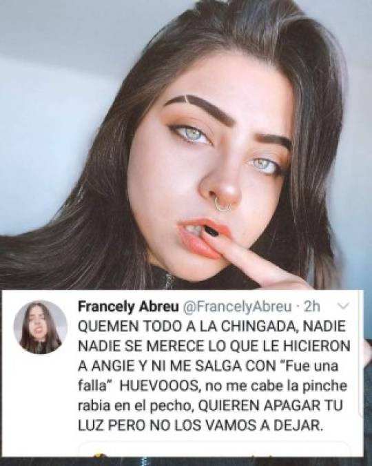 “Nadie, nadie se merece lo que le hicieron a Angie y ni me salgan con ´Fue una falla´. Huevos, no me cabe la pinche rabia en el pecho, quieren apagar tu luz, pero no los vamos a dejar”, escribió la cantante mexicana Francely, una de sus compañeras en el programa La Academia donde Flores ganó el segundo lugar y por el cual aún le deben el premio en efectivo de 100,000 pesos mexicanos, alrededor de 117,000 lempiras.