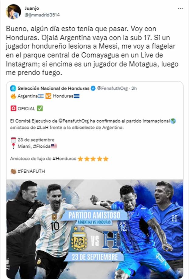 Este usuario @jjmmadrid3514 en Twitter es fan de Honduras, pero también de Messi. “Bueno, algún día esto tenía que pasar. Voy con Honduras. Ojalá Argentina vaya con la sub 17. Si un jugador hondureño lesiona a Messi, me voy a flagelar en el parque central de Comayagua en un Live de Instagram; si encima es un jugador de Motagua, luego me prendo fuego”.