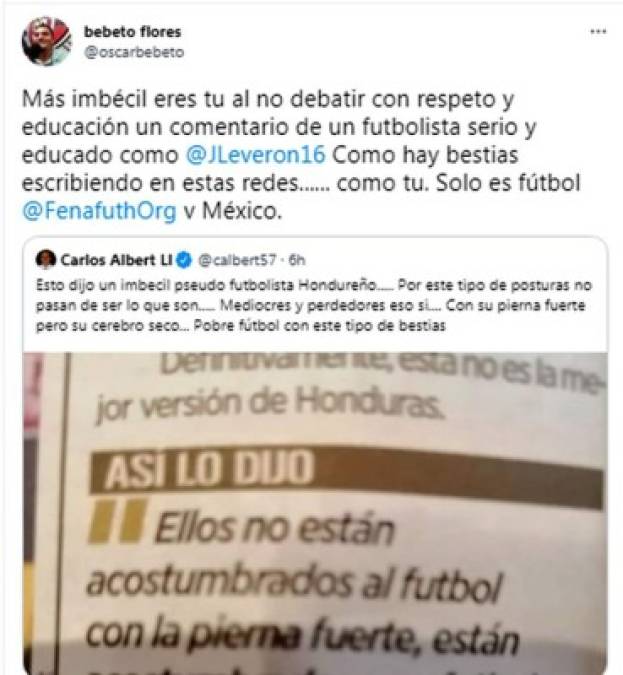 “Más imbécil eres tu al no debatir con respeto y educación un comentario de un futbolista serio y educado como Leverón. Como hay bestias escribiendo en estas redes...... como tu. Solo es fútbol”, le contestó el periodista catracho Bebeto Flores.