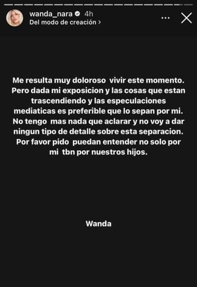 “Me resulta muy doloroso vivir este momento pero dada mi exposición y las cosas que están trascendiendo y las especulaciones mediáticas es preferible que lo sepan por mí. No tengo más nada que aclarar y no voy a dar ningún tipo de detalle sobre esta separación. Por favor pido puedan entender no solo por mí, también por nuestros hijos”, escribió Wanda Nara en su cuenta de Instagram informando de esta manera el fin de la relación con Icardi.