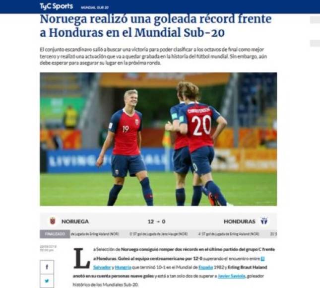 TyC Sports de Argentina: 'Noruega realizó una goleada récord frente a Honduras en el Mundial Sub-20'. 'La Selección de Noruega consiguió romper dos récords en el último partido del grupo C frente a Honduras. Goleó al equipo centroamericano por 12-0 superando el encuentro entre El Salvador y Hungría que terminó 10-1 en el Mundial de España 1982 y Erling Braut Haland anotó en su cuenta personas nueve goles y está a tan solo dos de superar a Javier Saviola, goleador histórico de los Mundiales Sub-20'.