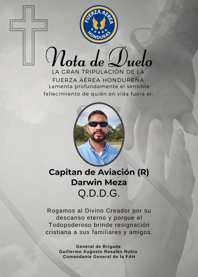 “La gran tripulación de la Fuerza Aérea Hondureña lamenta profundamente el sensible fallecimiento de quien en vida fue el capitán de aviación Darwin Meza. Rogamos al Divino Creador por su descanso eterno y porque el Todopoderoso brinde resignación cristiana a sus familiares y amigos”. 