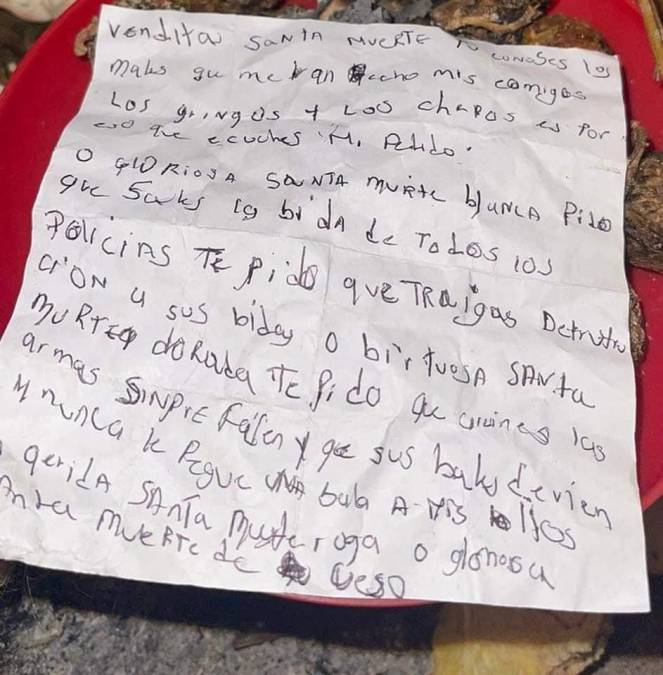 “Bendita Santa Muerte, tu conoces los males que me han hecho mis enemigos ‘Los gringos’ y ‘Los chepos’ es por eso que escuches mi pedido.O gloriosa Santa Muerte blanca te pido que sales la vida de todos los policías y te pido que destrucción a sus vidas.Virtuosa Santa Muerte dorada te pido que arruines las armas y que siempre fallen y que sus balas nunca les peguen a mis hijos”, se lee al principio de la carta. 