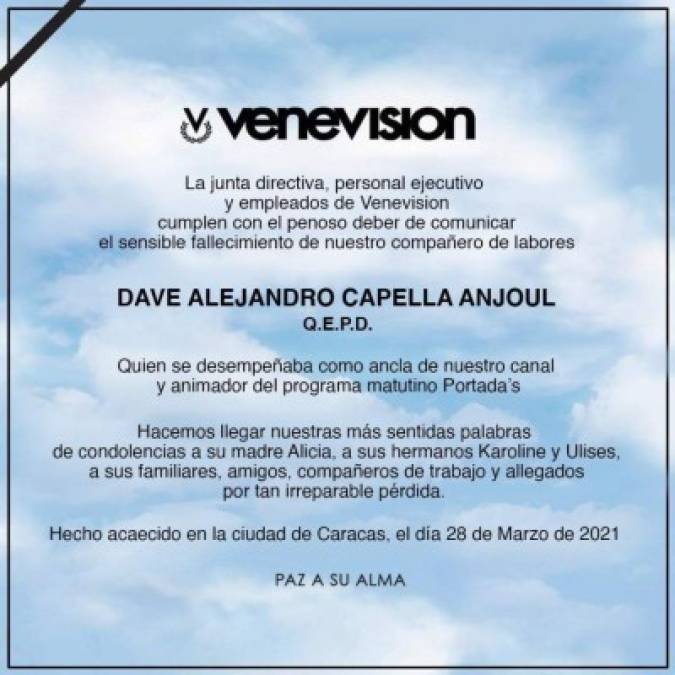 “La gran familia de Venevisión, la junta directiva, personal ejecutivo y empleados cumplen con el penoso deber de comunicar el sensible fallecimiento de nuestro compañero de labores Dave Capella. Nuestro ancla y animador de Portadas falleció el día de hoy. Paz a su alma”, dijo el canal en un comunicado.