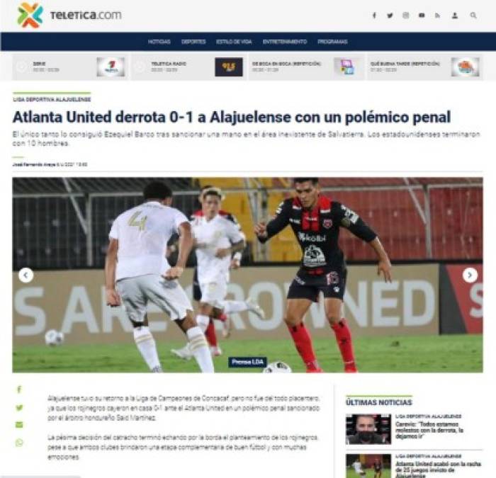 Teletica - “Atlanta United derrota 0-1 a Alajuelense con un polémico penal“. Señala que el club tico “tuvo su retorno a la Liga de Campeones de Concacaf, pero no fue del todo placentero, ya que los rojinegros cayeron en casa 0-1 ante el Atlanta United en un polémico penal sancionado por el árbitro hondureño Said Martínez“.<br/><br/>“La pésima decisión del catracho terminó echando por la borda el planteamiento de los rojinegros, pese a que ambos clubes brindaron una etapa complementaria de buen fútbol y con muchas emociones“.