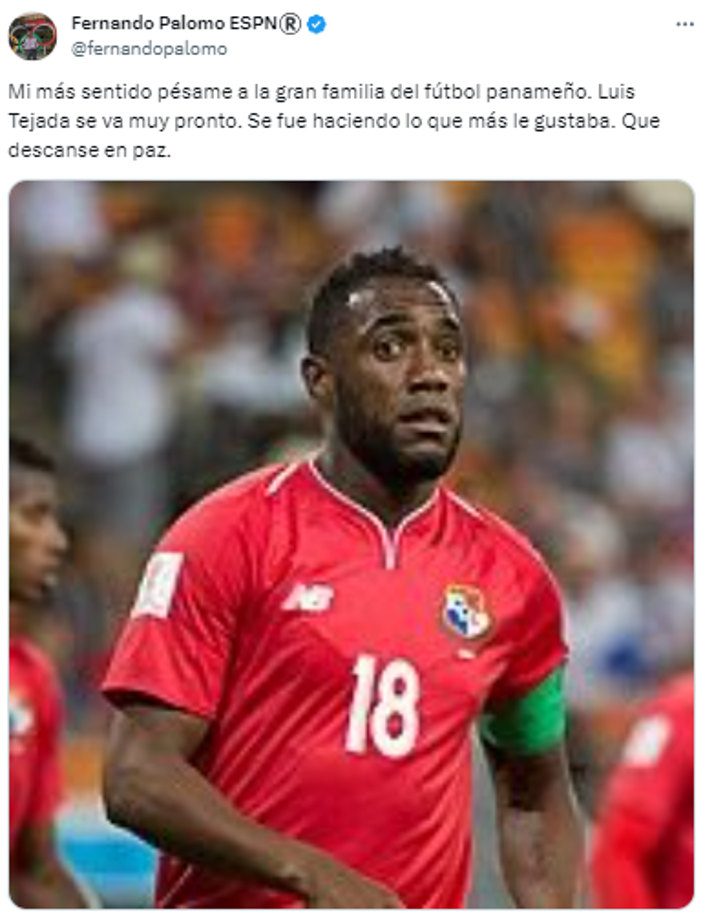 Fernando Palomo de ESPN: “Mi más sentido pésame a la gran familia del fútbol panameño. Luis Tejada se va muy pronto. Se fue haciendo lo que más le gustaba. Que descanse en paz”.