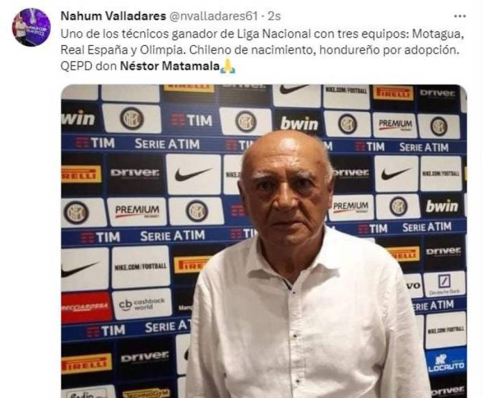 “Uno de los técnicos ganador de Liga Nacional con tres equipos: Motagua, Real España y Olimpia. Chileno de nacimiento, hondureño por adopción. QEPD don Néstor Matamala”, escribió Nahum Valladares, comentarista deportivo.