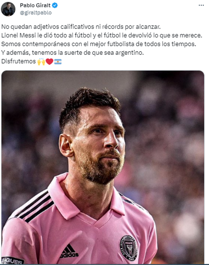 Pablo Giralt, periodista argentino: “No quedan adjetivos calificativos ni récords por alcanzar. Lionel Messi le dió todo al fútbol y el fútbol le devolvió lo que se merece.Somos contemporáneos con el mejor futbolista de todos los tiempos. Y además, tenemos la suerte de que sea argentino”.
