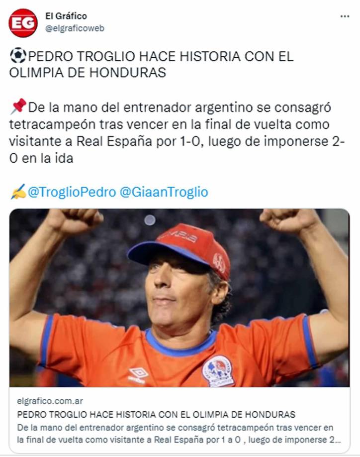 El Gráfico de Argentina -”Pedro Troglio hace historia con el Olimpia de Honduras. De la mano del entrenador argentino se consagró tetracampeón tras vencer en la final de vuelta como visitante a Real España por 1-0, luego de imponerse 2-0 en la ida”.