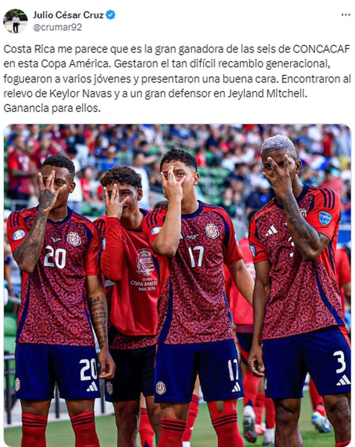 Julio César Cruz, periodista de Diario El Heraldo - “Costa Rica me parece que es la gran ganadora de las seis de CONCACAF en esta Copa América. Gestaron el tan difícil recambio generacional, foguearon a varios jóvenes y presentaron una buena cara. Encontraron al relevo de Keylor Navas y a un gran defensor en Jeyland Mitchell. Ganancia para ellos”.