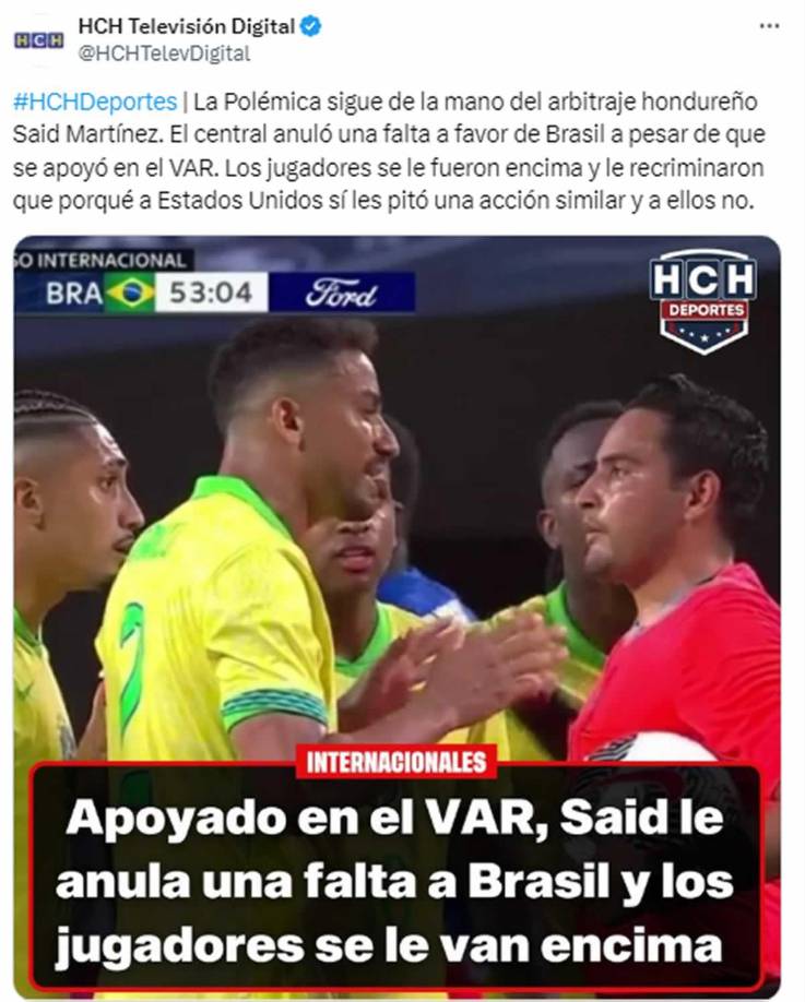 HCH - “La Polémica sigue de la mano del arbitraje hondureño Said Martínez. El central anuló una falta a favor de Brasil a pesar de que se apoyó en el VAR. Los jugadores se le fueron encima y le recriminaron”.