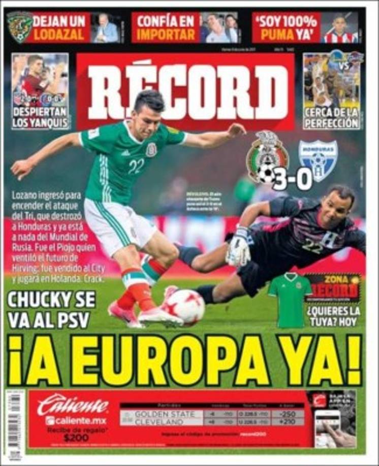 '¡A Europa ya!', titula el diario Récord, en referencia al 'Chucky' Lozano quien se iriía a jugar al PSV de Holanda. 'Lozano ingresó para encender el ataque del Tri, que destrozó a Honduras y ya está a nada del Mundial de Rusia 2018'.