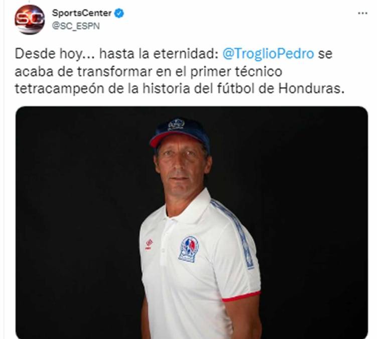 SportsCenter de ESPN - “Desde hoy... hasta la eternidad: Pedro Troglio se acaba de transformar en el primer técnico tetracampeón de la historia del fútbol de Honduras”.