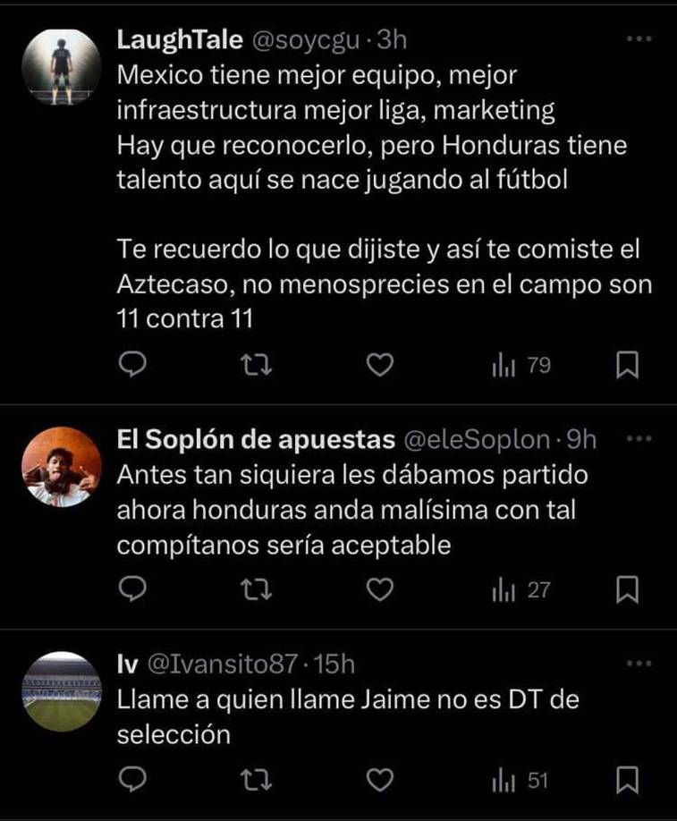”México tiene mejor equipo, mejor infraestructura, mejor liga, marketing, hay que reconocerlo, pero Honduras tiene talento, aquí se nace jugando al fútbol. Te recuerdo lo que dijiste y así te comiste el Aztecazo. No menosprecies, en el campo son 11 contra 11”, fue lo que escribió otro usuario.