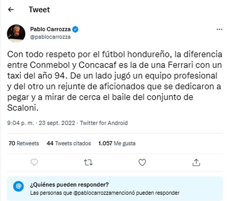 Pablo Carrozza, periodista argentino, tiró duro contra Honduras. “Con todo respeto por el fútbol hondureño, la diferencia entre Conmebol y Concacaf es la de una Ferrari con un taxi del año 94. De un lado jugó un equipo profesional y del otro un rejunte de aficionados que se dedicaron a pegar y a mirar de cerca el baile del conjunto de Scaloni”.