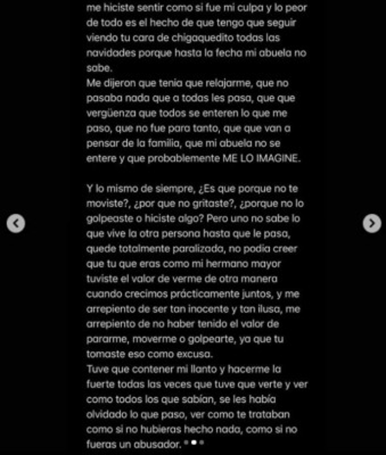 'Tocaste la puerta de cuarto en la madrugada diciéndome que habías escuchado ruidos y que te ibas a quedar conmigo. Yo tomé la pendeja decisión de dejarte pasar. Pasaron horas y lo único que recuerdo fue tu mano dentro de mi short; me quedé totalmente paralizada por un rato y tú nada más no te quitabas'.
